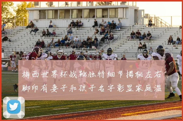 梅西世界杯战靴独特细节揭秘左右脚印有妻子和孩子名字彰显家庭温暖