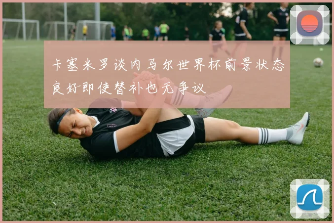 卡塞米罗谈内马尔世界杯前景状态良好即使替补也无争议