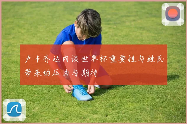 卢卡齐达内谈世界杯重要性与姓氏带来的压力与期待