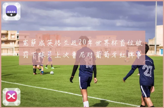 宽萨成英格兰近20年世界杯首位被罚下球员上次鲁尼对葡萄牙红牌事件回顾