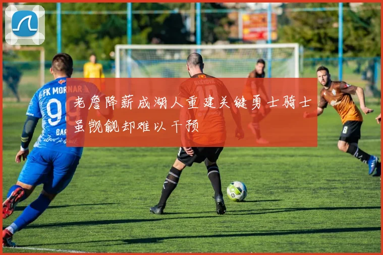 老詹降薪成湖人重建关键勇士骑士虽觊觎却难以干预