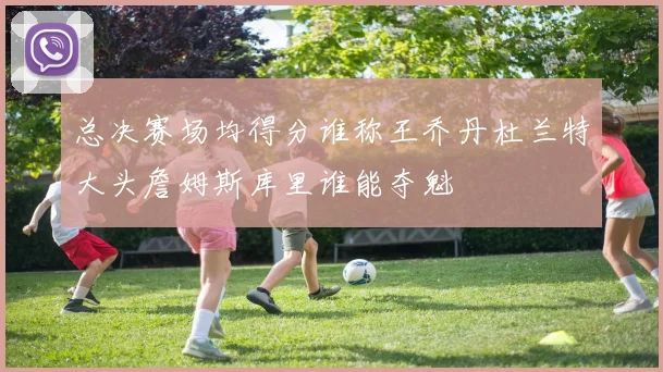 总决赛场均得分谁称王乔丹杜兰特大头詹姆斯库里谁能夺魁