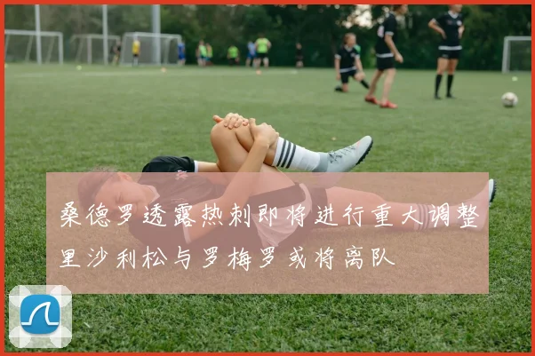 桑德罗透露热刺即将进行重大调整里沙利松与罗梅罗或将离队
