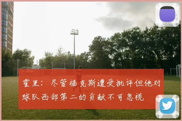 霍里：尽管福克斯遭受批评但他对球队西部第二的贡献不可忽视