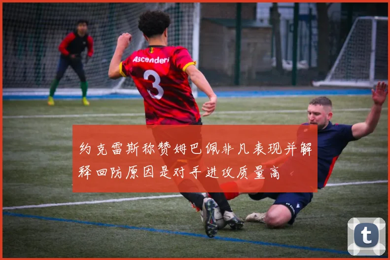 约克雷斯称赞姆巴佩非凡表现并解释回防原因是对手进攻质量高