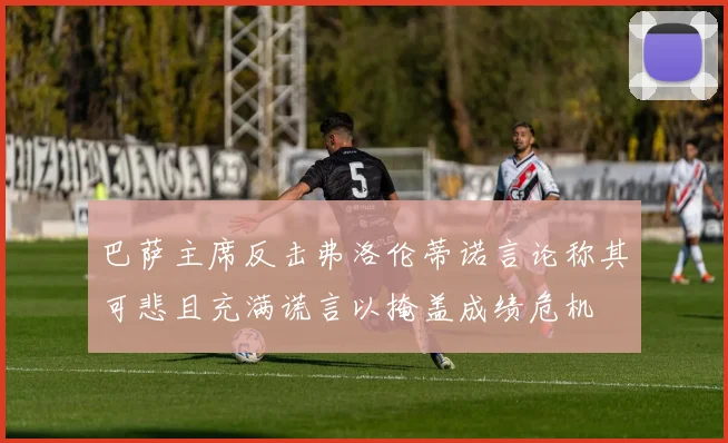 巴萨主席反击弗洛伦蒂诺言论称其可悲且充满谎言以掩盖成绩危机
