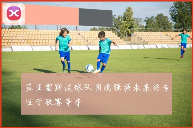 苏亚雷斯谈球队困境强调未来将专注于联赛争夺
